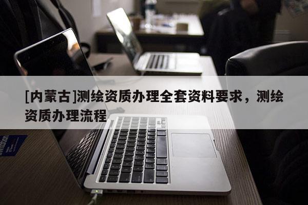 [内蒙古]测绘资质办理全套资料要求，测绘资质办理流程