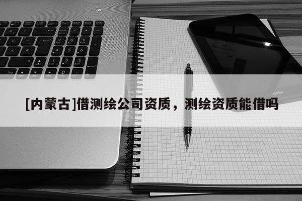 [内蒙古]借测绘公司资质，测绘资质能借吗