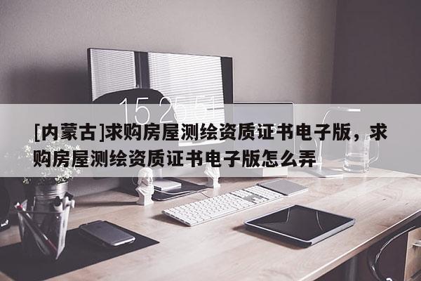[内蒙古]求购房屋测绘资质证书电子版，求购房屋测绘资质证书电子版怎么弄