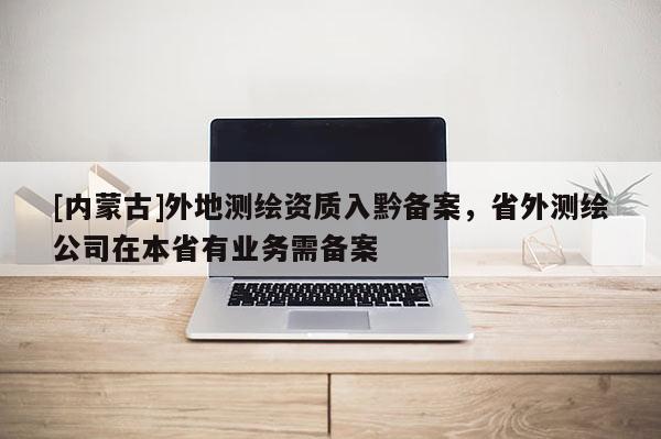 [内蒙古]外地测绘资质入黔备案，省外测绘公司在本省有业务需备案