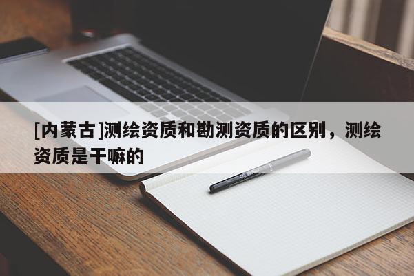 [内蒙古]测绘资质和勘测资质的区别，测绘资质是干嘛的