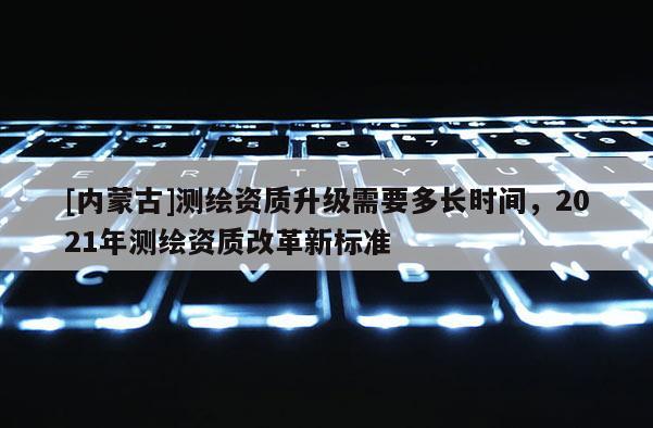 [内蒙古]测绘资质升级需要多长时间，2021年测绘资质改革新标准