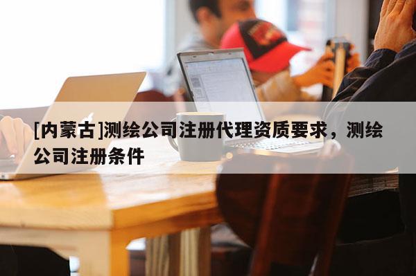 [内蒙古]测绘公司注册代理资质要求，测绘公司注册条件