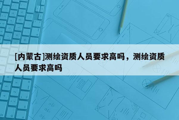 [内蒙古]测绘资质人员要求高吗，测绘资质人员要求高吗