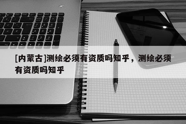 [内蒙古]测绘必须有资质吗知乎，测绘必须有资质吗知乎