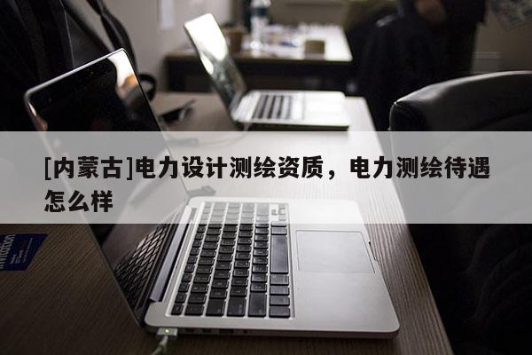 [内蒙古]电力设计测绘资质，电力测绘待遇怎么样