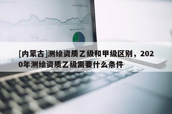 [内蒙古]测绘资质乙级和甲级区别，2020年测绘资质乙级需要什么条件