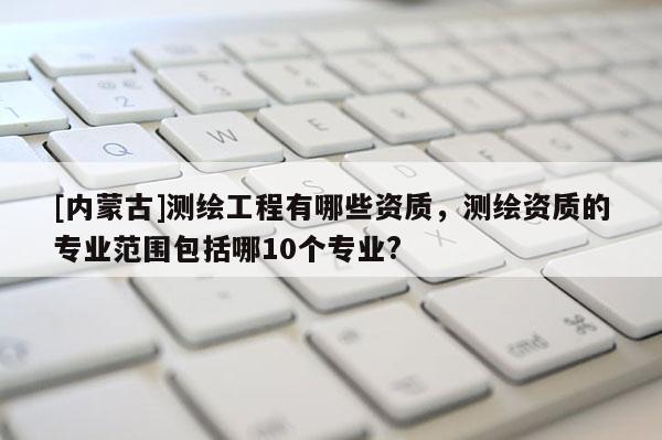 [内蒙古]测绘工程有哪些资质，测绘资质的专业范围包括哪10个专业?