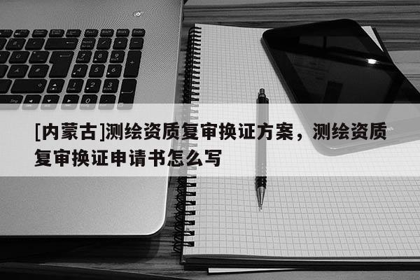 [内蒙古]测绘资质复审换证方案，测绘资质复审换证申请书怎么写