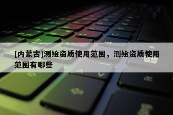 [内蒙古]测绘资质使用范围，测绘资质使用范围有哪些