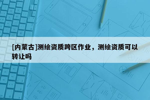 [内蒙古]测绘资质跨区作业，测绘资质可以转让吗