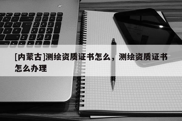 [内蒙古]测绘资质证书怎么，测绘资质证书怎么办理
