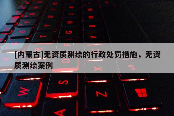 [内蒙古]无资质测绘的行政处罚措施，无资质测绘案例