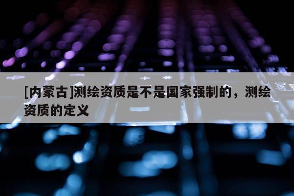 [内蒙古]测绘资质是不是国家强制的，测绘资质的定义