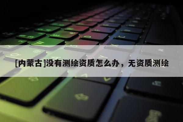 [内蒙古]没有测绘资质怎么办，无资质测绘
