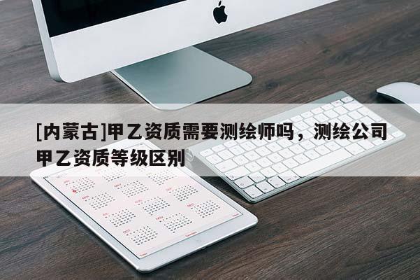 [内蒙古]甲乙资质需要测绘师吗，测绘公司甲乙资质等级区别