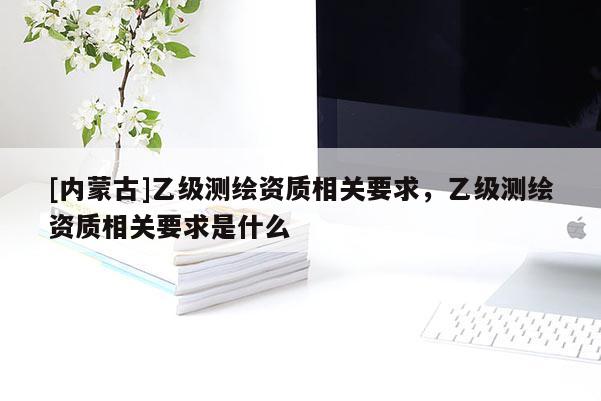 [内蒙古]乙级测绘资质相关要求，乙级测绘资质相关要求是什么