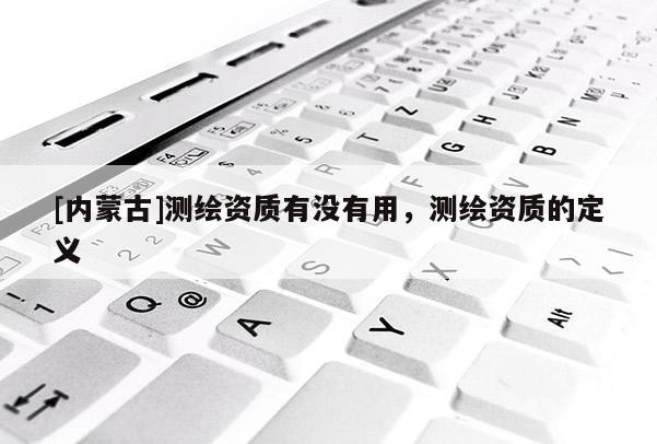 [内蒙古]测绘资质有没有用，测绘资质的定义
