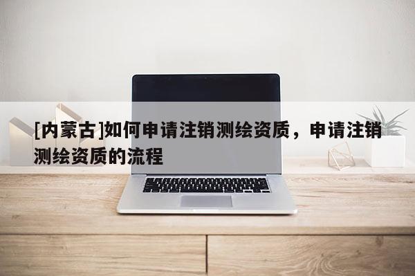 [内蒙古]如何申请注销测绘资质，申请注销测绘资质的流程