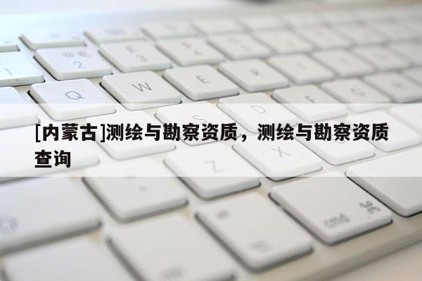 [内蒙古]测绘与勘察资质，测绘与勘察资质查询