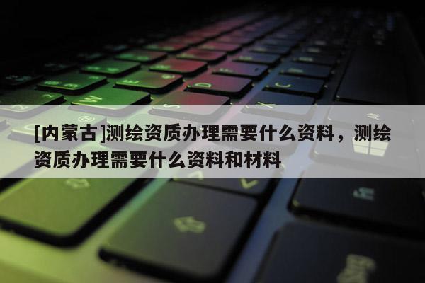 [内蒙古]测绘资质办理需要什么资料，测绘资质办理需要什么资料和材料