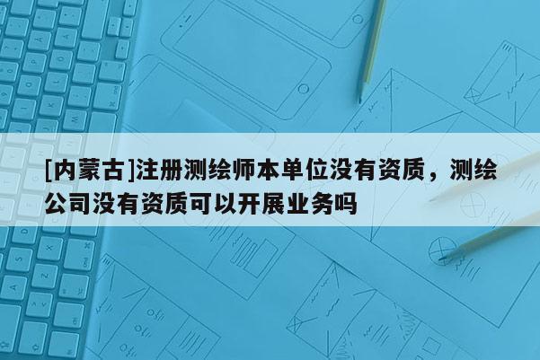 [内蒙古]注册测绘师本单位没有资质，测绘公司没有资质可以开展业务吗