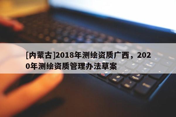 [内蒙古]2018年测绘资质广西，2020年测绘资质管理办法草案