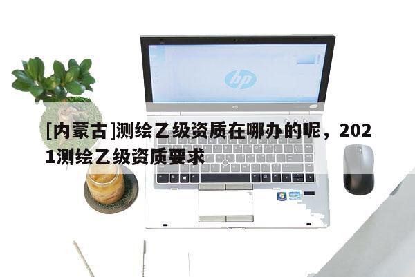 [内蒙古]测绘乙级资质在哪办的呢，2021测绘乙级资质要求