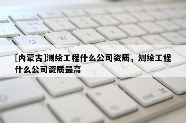 [内蒙古]测绘工程什么公司资质，测绘工程什么公司资质最高
