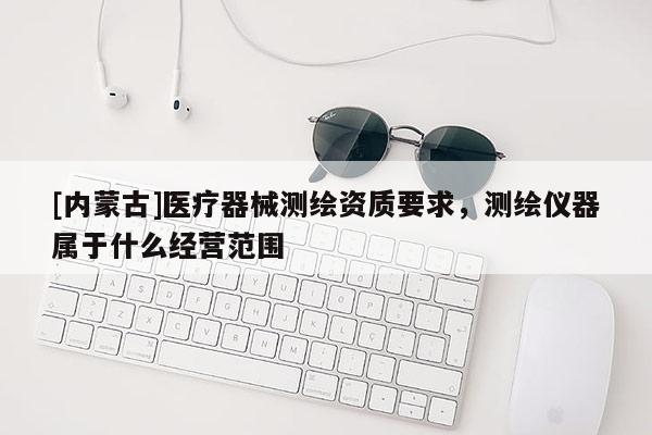 [内蒙古]医疗器械测绘资质要求，测绘仪器属于什么经营范围