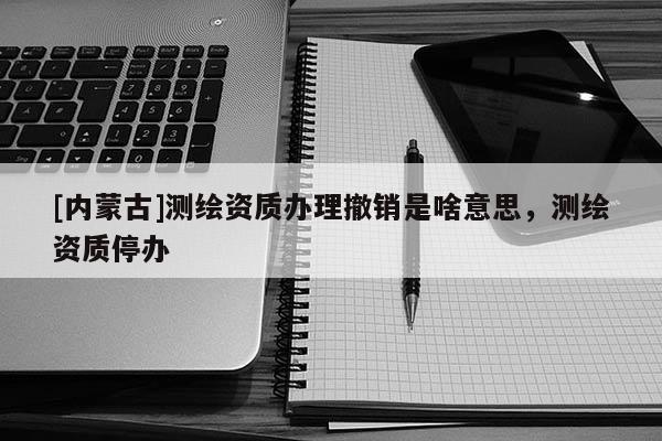 [内蒙古]测绘资质办理撤销是啥意思，测绘资质停办