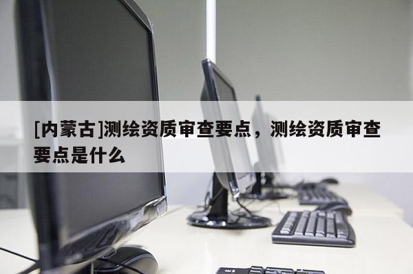 [内蒙古]测绘资质审查要点，测绘资质审查要点是什么