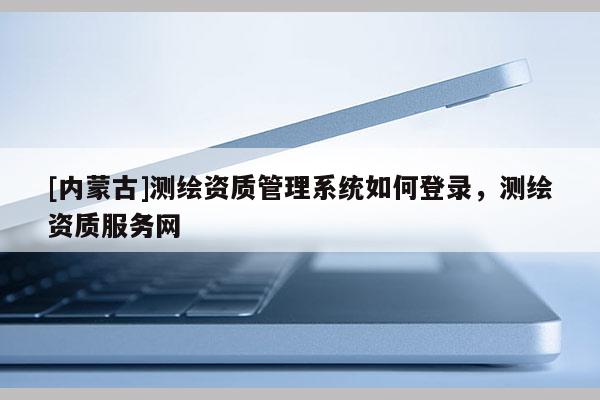 [内蒙古]测绘资质管理系统如何登录，测绘资质服务网