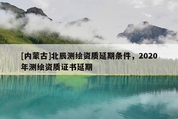 [内蒙古]北辰测绘资质延期条件，2020年测绘资质证书延期