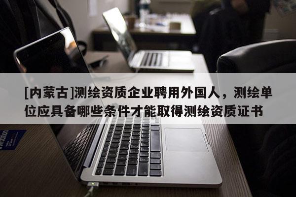 [内蒙古]测绘资质企业聘用外国人，测绘单位应具备哪些条件才能取得测绘资质证书