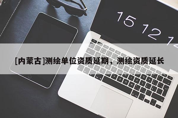 [内蒙古]测绘单位资质延期，测绘资质延长