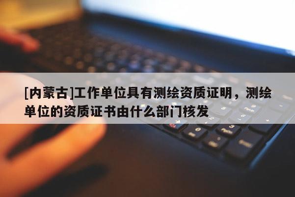 [内蒙古]工作单位具有测绘资质证明，测绘单位的资质证书由什么部门核发