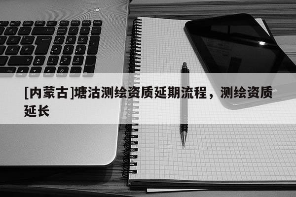 [内蒙古]塘沽测绘资质延期流程，测绘资质延长