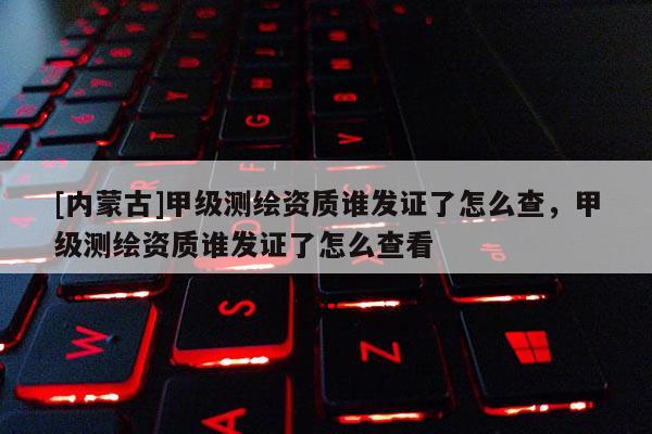 [内蒙古]甲级测绘资质谁发证了怎么查，甲级测绘资质谁发证了怎么查看