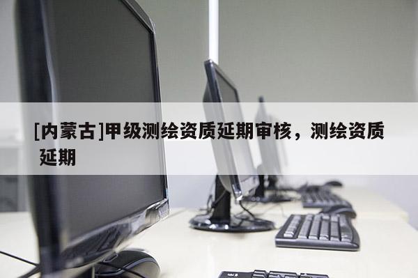 [内蒙古]甲级测绘资质延期审核，测绘资质 延期