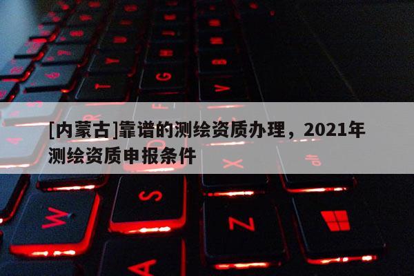 [内蒙古]靠谱的测绘资质办理，2021年测绘资质申报条件