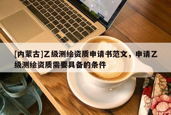 [内蒙古]乙级测绘资质申请书范文，申请乙级测绘资质需要具备的条件