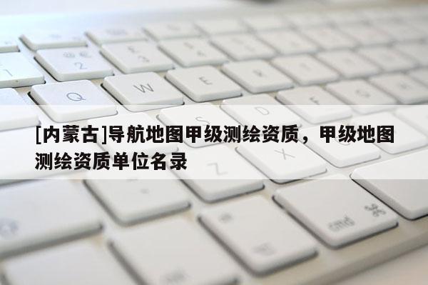 [内蒙古]导航地图甲级测绘资质，甲级地图测绘资质单位名录