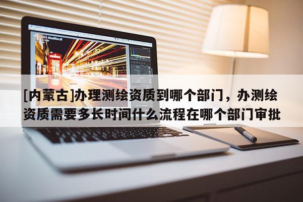 [内蒙古]办理测绘资质到哪个部门，办测绘资质需要多长时间什么流程在哪个部门审批