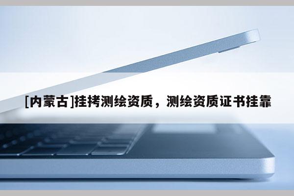 [内蒙古]挂拷测绘资质，测绘资质证书挂靠
