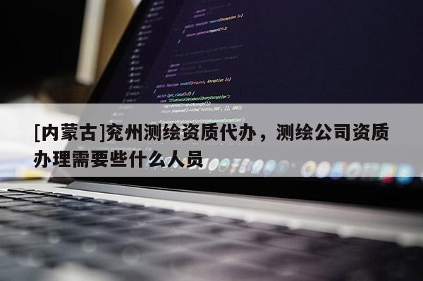 [内蒙古]兖州测绘资质代办，测绘公司资质办理需要些什么人员