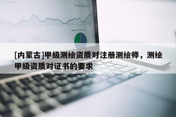 [内蒙古]甲级测绘资质对注册测绘师，测绘甲级资质对证书的要求