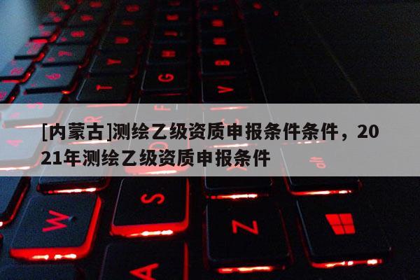 [内蒙古]测绘乙级资质申报条件条件，2021年测绘乙级资质申报条件