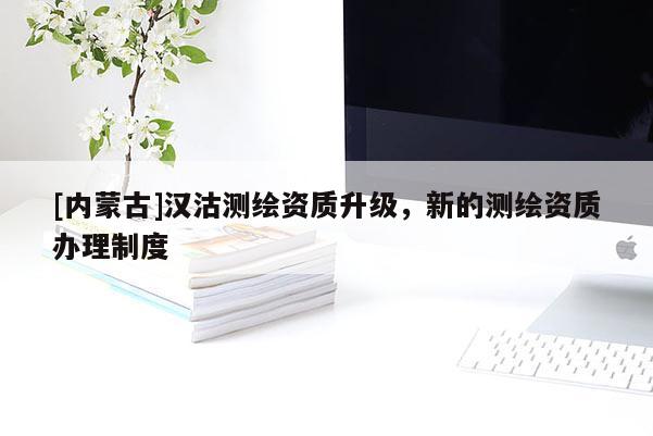 [内蒙古]汉沽测绘资质升级，新的测绘资质办理制度