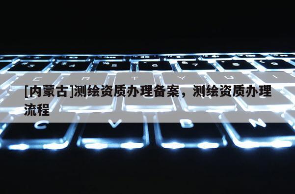 [内蒙古]测绘资质办理备案，测绘资质办理流程